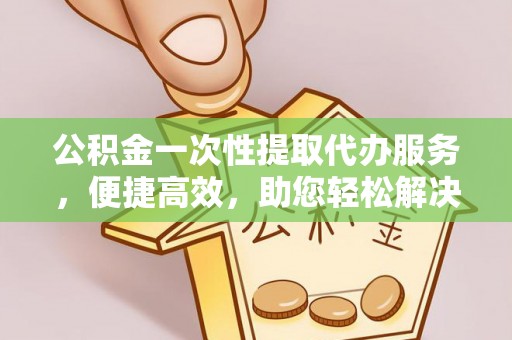 上虞公积金一次性提取代办服务，便捷高效，助您轻松解决资金难题