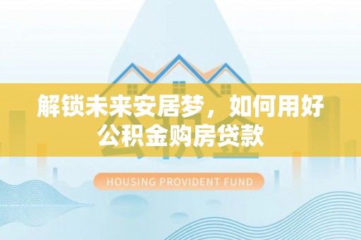 上虞解锁未来安居梦，如何用好公积金购房贷款