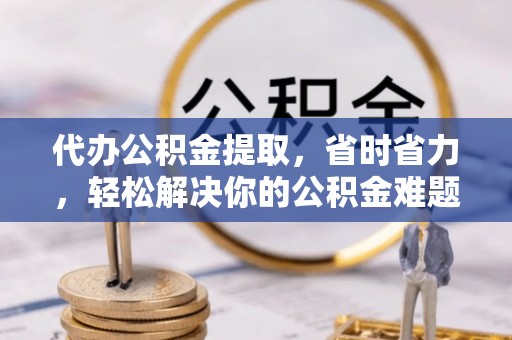 上虞代办公积金提取，省时省力，轻松解决你的公积金难题