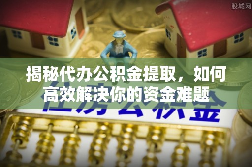 上虞揭秘代办公积金提取，如何高效解决你的资金难题