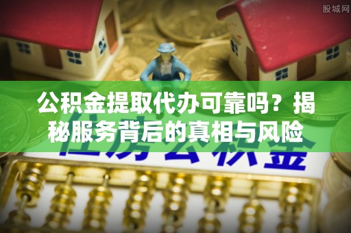 上虞公积金提取代办可靠吗？揭秘服务背后的真相与风险