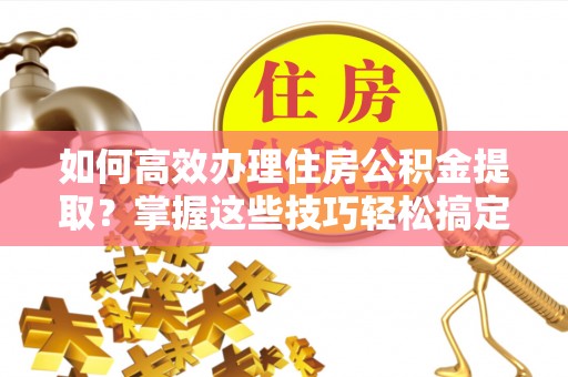 上虞如何高效办理住房公积金提取？掌握这些技巧轻松搞定