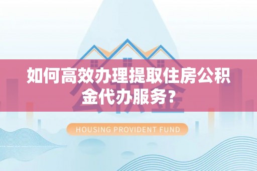 上虞如何高效办理提取住房公积金代办服务？