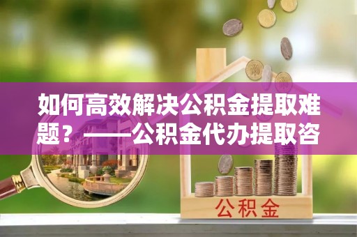 上虞如何高效解决公积金提取难题？——公积金代办提取咨询服务指南