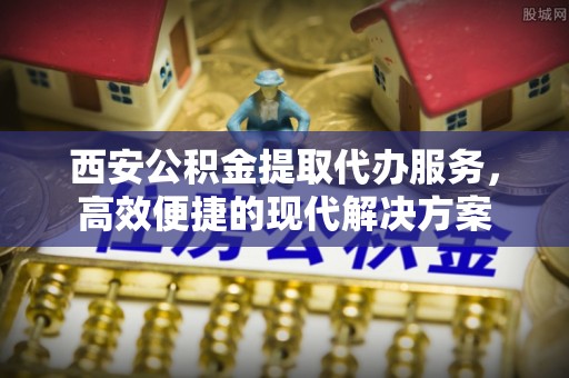 上虞西安公积金提取代办服务，高效便捷的现代解决方案