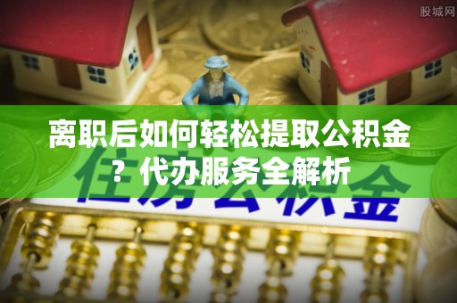 上虞离职后如何轻松提取公积金？代办服务全解析