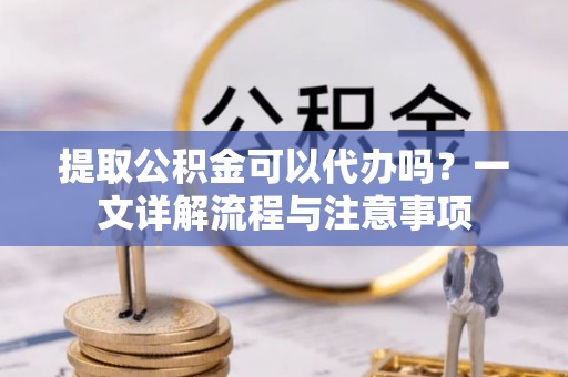 上虞提取公积金可以代办吗？一文详解流程与注意事项