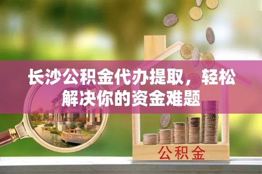 上虞长沙公积金代办提取，轻松解决你的资金难题