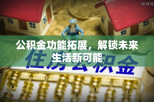 上虞公积金功能拓展，解锁未来生活新可能