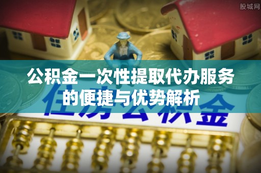 上虞公积金一次性提取代办服务的便捷与优势解析
