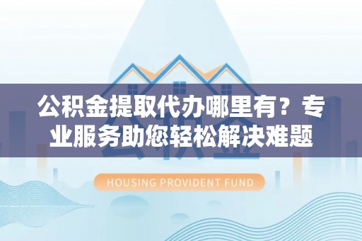 上虞公积金提取代办哪里有？专业服务助您轻松解决难题