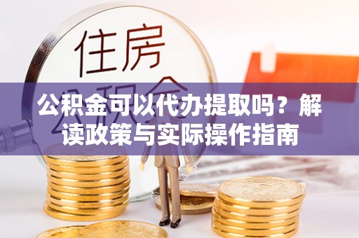 上虞公积金可以代办提取吗？解读政策与实际操作指南