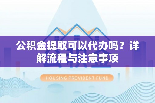 上虞公积金提取可以代办吗？详解流程与注意事项