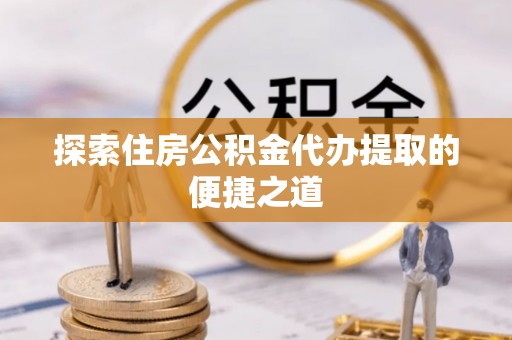 上虞探索住房公积金代办提取的便捷之道