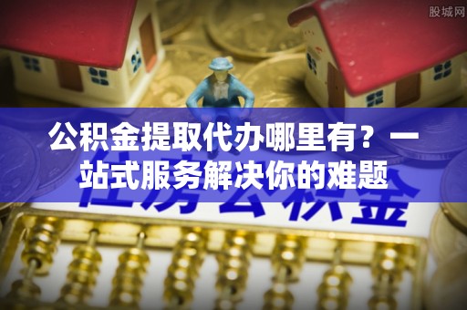 上虞公积金提取代办哪里有？一站式服务解决你的难题
