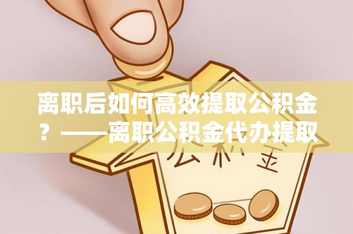上虞离职后如何高效提取公积金？——离职公积金代办提取全流程解析