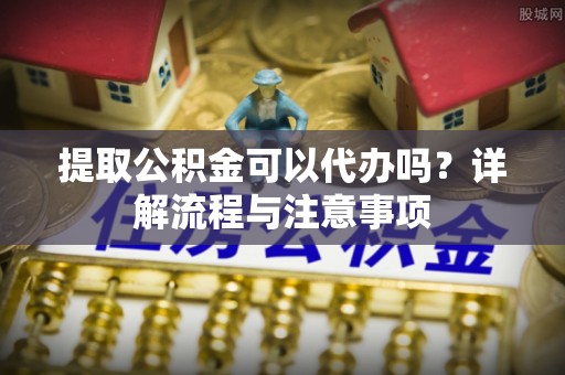 上虞提取公积金可以代办吗？详解流程与注意事项