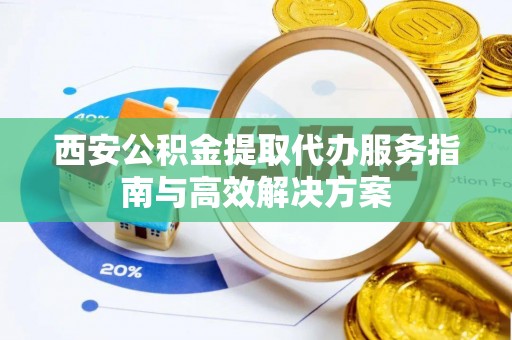 上虞西安公积金提取代办服务指南与高效解决方案