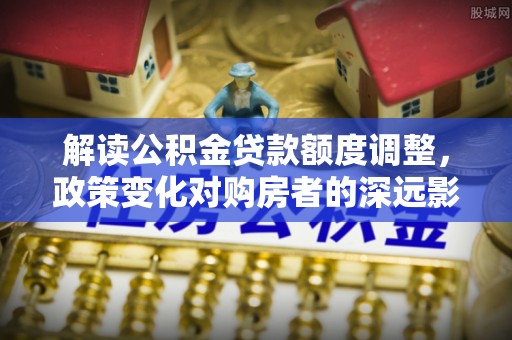 上虞解读公积金贷款额度调整，政策变化对购房者的深远影响