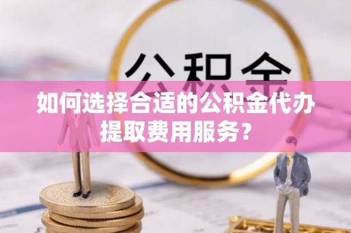 上虞如何选择合适的公积金代办提取费用服务？