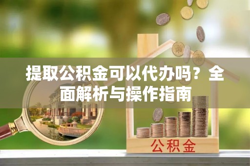 上虞提取公积金可以代办吗？全面解析与操作指南