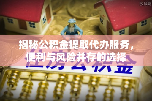 上虞揭秘公积金提取代办服务，便利与风险并存的选择
