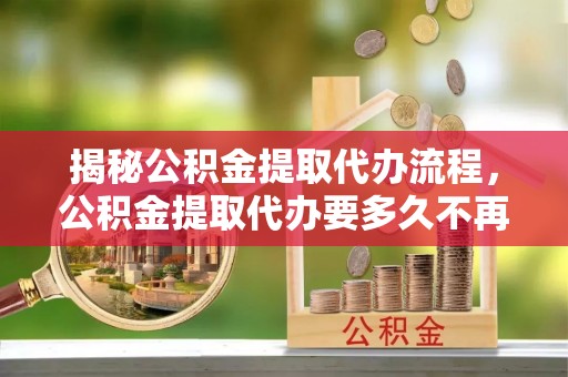 上虞揭秘公积金提取代办流程，公积金提取代办要多久不再迷茫