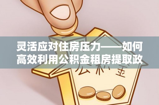 上虞灵活应对住房压力——如何高效利用公积金租房提取政策