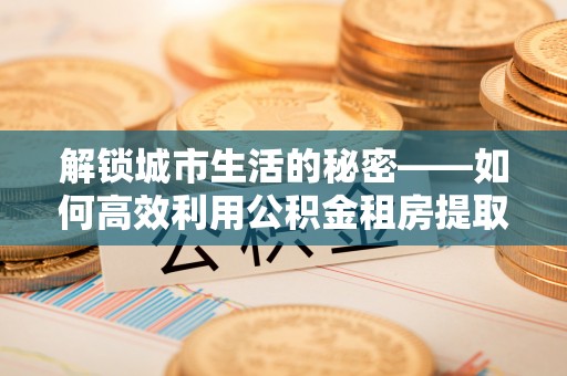 上虞解锁城市生活的秘密——如何高效利用公积金租房提取政策优化居住体验