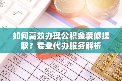 上虞如何高效办理公积金装修提取？专业代办服务解析