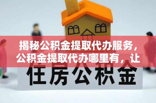 上虞揭秘公积金提取代办服务，公积金提取代办哪里有，让你省时省心的解决方案
