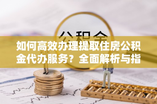 上虞如何高效办理提取住房公积金代办服务？全面解析与指南