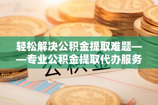 上虞轻松解决公积金提取难题——专业公积金提取代办服务详解