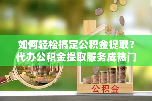 上虞如何轻松搞定公积金提取？代办公积金提取服务成热门选择