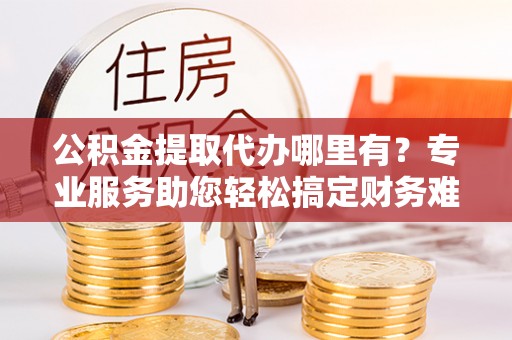 上虞公积金提取代办哪里有？专业服务助您轻松搞定财务难题