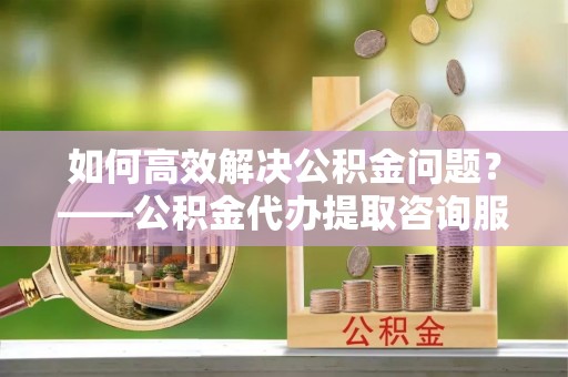 上虞如何高效解决公积金问题？——公积金代办提取咨询服务指南