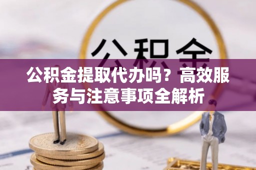 上虞公积金提取代办吗？高效服务与注意事项全解析