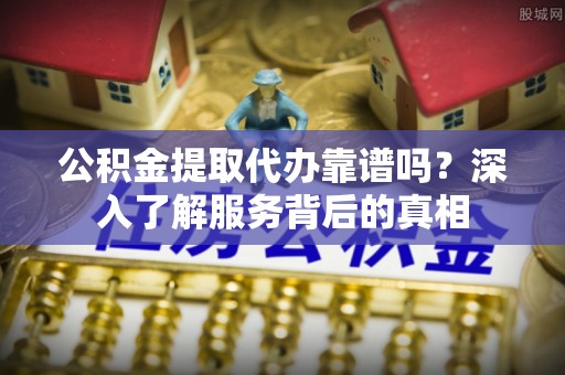 上虞公积金提取代办靠谱吗？深入了解服务背后的真相