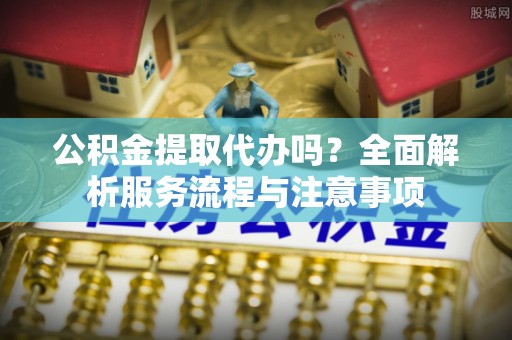 上虞公积金提取代办吗？全面解析服务流程与注意事项
