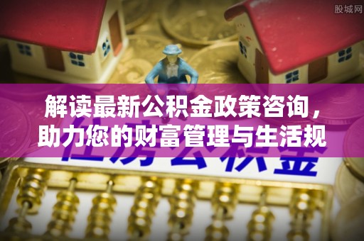 上虞解读最新公积金政策咨询，助力您的财富管理与生活规划