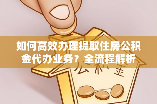 上虞如何高效办理提取住房公积金代办业务？全流程解析