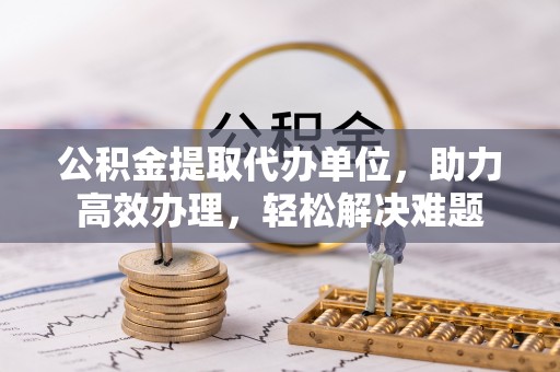 上虞公积金提取代办单位，助力高效办理，轻松解决难题