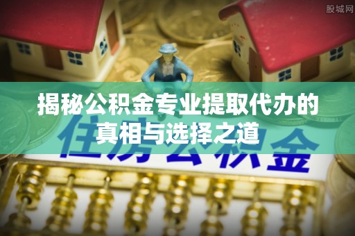 上虞揭秘公积金专业提取代办的真相与选择之道