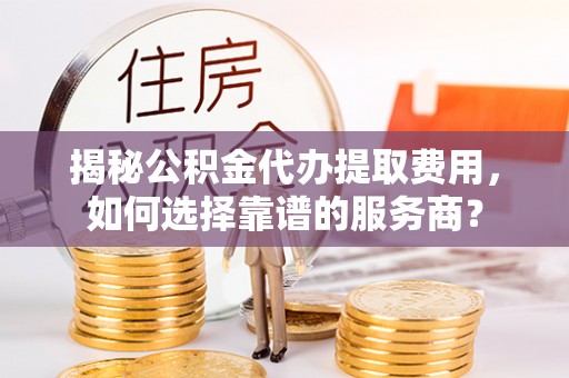 上虞揭秘公积金代办提取费用，如何选择靠谱的服务商？