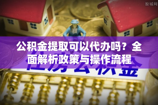 上虞公积金提取可以代办吗？全面解析政策与操作流程