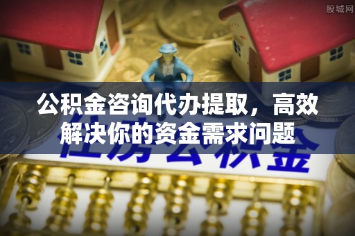 上虞公积金咨询代办提取，高效解决你的资金需求问题