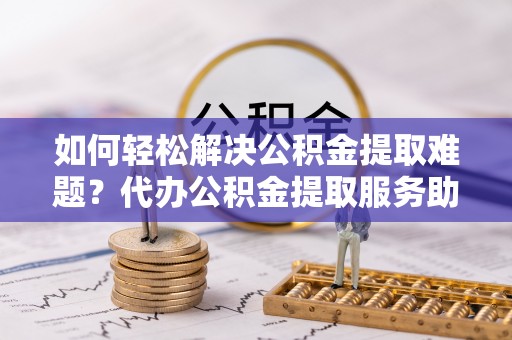 上虞如何轻松解决公积金提取难题？代办公积金提取服务助您一臂之力
