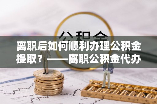 上虞离职后如何顺利办理公积金提取？——离职公积金代办提取全攻略