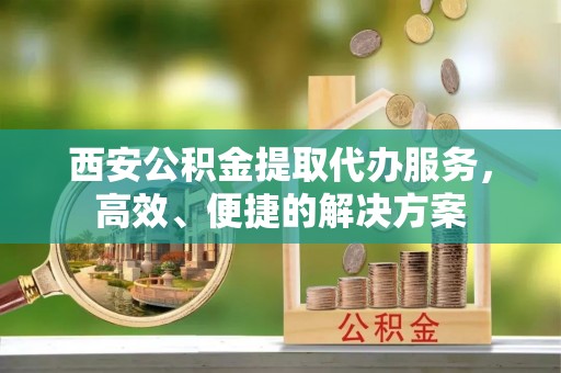 上虞西安公积金提取代办服务，高效、便捷的解决方案