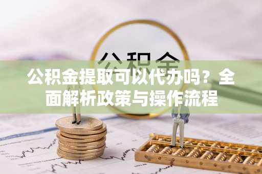 上虞公积金提取可以代办吗？全面解析政策与操作流程